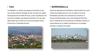 • CALI
Tras Medellín, la ciudad más poblada de Colombia es Cali,
cuyo nombre oficial es Santiago de Cali. Se trata de la capital
del departamento del Valle del Cauca y está considerada como
una de las ciudades más antiguas de América. Por otro lado,
debes saber que se trata de uno de los principales centros
económicos e industriales del país.
• BARRANQUILLA
Capital del departamento del Atlántico, Barranquilla es la cuarta
ciudad más poblada del país. Aquí se celebra una de las
festividades culturales más importantes de Colombia, el
Carnaval de Barranquilla, que ha sido declarado Patrimonio
Oral e Inmaterial de la Humanidad por la UNESCO. Además, la
ciudad destaca por su belleza arquitectónica, sus paisajes
naturales y la alegría de la gente.
 