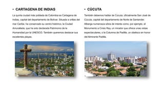 • CARTAGENA DE INDIAS
La quinta ciudad más poblada de Colombia es Cartagena de
Indias, capital del departamento de Bolívar. Situada a orillas del
mar Caribe, ha conservado su centro histórico, la Ciudad
Amurallada, que ha sido declarada Patrimonio de la
Humanidad por la UNESCO. También queremos destacar sus
excelentes playas.
• CÚCUTA
También debemos hablar de Cúcuta, oficialmente San José de
Cúcuta, capital del departamento de Norte de Santander.
Alberga numerosos sitios de interés como, por ejemplo, el
Monumento a Cristo Rey, un mirador que ofrece unas vistas
espectaculares, o la Columna de Padilla, un obelisco en honor
del Almirante Padilla.
 