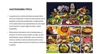 GASTRONOMÍA TÍPICA
• La gastronomía y comida colombiana se puede definir
como una combinación o fusión de otras culturas como la
española y la africana principalmente, complementada
con los platos típicos mas representativos de cada región
que le imponen un toque mágico de sabor y sazón
inigualables.
• Platos típicos colombianos como la bandeja paisa, el
sancocho, el mote de queso costeño, la arepa, el mute
santandereano, ajiaco santafereño, carne a la llanera o
mamona, tamales, la lechona tolimense entre muchos
otros manjares gastronómicos de Colombia que deleitarán
tu paladar.
 