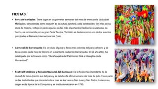 FIESTAS
• Feria de Manizales: Tiene lugar en las primeras semanas del mes de enero en la ciudad de
Manizales, considerada como corazón de la cultura cafetera. Esta celebración, con más de 50
años de historia, refleja en parte algunas de las más importantes tradiciones españolas, de
hecho, es reconocida por su gran Feria Taurina. También se destaca como uno de los eventos
principales el Reinado Internacional del Café.
• Carnaval de Barranquilla: Es sin duda alguna la fiesta más colorida del país cafetero, y se
lleva a cabo cada mes de febrero en la caribeña ciudad de Barranquilla. En el año 2003 fue
catalogada por la Unesco como “Obra Maestra del Patrimonio Oral e Intangible de la
Humanidad”.
• Festival Folclórico y Reinado Nacional del Bambuco: Es la fiesta más importante de la
ciudad de Neiva (centro sur del país) y se celebra la última semana del mes de julio. Hace parte
de las festividades que durante todo el mes se les hace a San Juan y San Pedro, tuvieron su
origen en la época de la Conquista y se institucionalizaron en 1790.
 