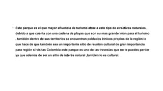 • Este parque es el que mayor afluencia de turismo atrae a este tipo de atractivos naturales ,
debido a que cuenta con una cadena de playas que son su mas grande imán para el turismo
, también dentro de sus territorios se encuentran poblados étnicos propios de la región lo
que hace de que también sea un importante sitio de reunión cultural de gran importancia
para región si visitas Colombia este parque es uno de las travesías que no te puedes perder
ya que además de ser un sitio de interés natural ,también lo es cultural.
 