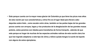 • Este parque cuenta con la mayor masa glaciar de Colombia ya que tiene los picos mas altos
de esta nación por sus características y clima frio es el lugar ideal para llevara cabo
deportes sobre hielo , como escalar entre otras, también en las partes bajas de los grandes
pocos cuenta con arroyos, lagos y ríos productos de la desglaciación de las grandes masas
polares, estos paramos son ideales para transitarlos de forma tranquila , además de que
este parque es hogar de muchas de las especies animales nativas de esta nación claro los
que han logrado adaptarse a este tipo de clima y relieve quizás tengas la suerte de toparte
con alguno de estos ejemplares.
 