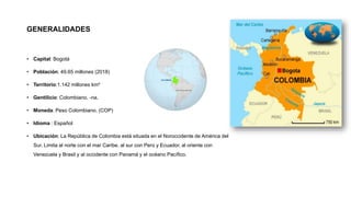 GENERALIDADES
• Capital: Bogotá
• Población: 49.65 millones (2018)
• Territorio:1.142 millones km²
• Gentilicio: Colombiano, -na.
• Moneda: Peso Colombiano. (COP)
• Idioma : Español
• Ubicación: La República de Colombia está situada en el Noroccidente de América del
Sur. Limita al norte con el mar Caribe, al sur con Perú y Ecuador, al oriente con
Venezuela y Brasil y al occidente con Panamá y el océano Pacífico.
 
