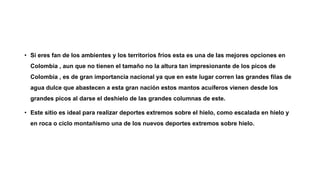 • Si eres fan de los ambientes y los territorios fríos esta es una de las mejores opciones en
Colombia , aun que no tienen el tamaño no la altura tan impresionante de los picos de
Colombia , es de gran importancia nacional ya que en este lugar corren las grandes filas de
agua dulce que abastecen a esta gran nación estos mantos acuíferos vienen desde los
grandes picos al darse el deshielo de las grandes columnas de este.
• Este sitio es ideal para realizar deportes extremos sobre el hielo, como escalada en hielo y
en roca o ciclo montañismo una de los nuevos deportes extremos sobre hielo.
 