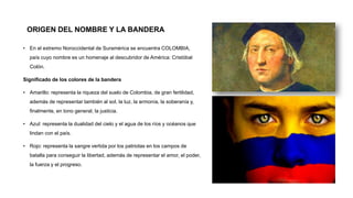 ORIGEN DEL NOMBRE Y LA BANDERA
• En el extremo Noroccidental de Suramérica se encuentra COLOMBIA,
país cuyo nombre es un homenaje al descubridor de América: Cristóbal
Colón.
Significado de los colores de la bandera
• Amarillo: representa la riqueza del suelo de Colombia, de gran fertilidad,
además de representar también al sol, la luz, la armonía, la soberanía y,
finalmente, en tono general, la justicia.
• Azul: representa la dualidad del cielo y el agua de los ríos y océanos que
lindan con el país.
• Rojo: representa la sangre vertida por los patriotas en los campos de
batalla para conseguir la libertad, además de representar el amor, el poder,
la fuerza y el progreso.
 
