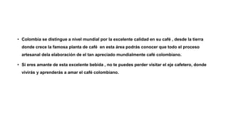 • Colombia se distingue a nivel mundial por la excelente calidad en su café , desde la tierra
donde crece la famosa planta de café en esta área podrás conocer que todo el proceso
artesanal dela elaboración de el tan apreciado mundialmente café colombiano.
• Si eres amante de esta excelente bebida , no te puedes perder visitar el eje cafetero, donde
vivirás y aprenderás a amar el café colombiano.
 