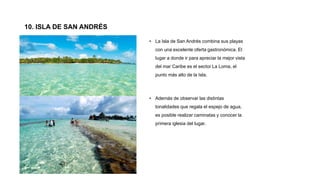 10. ISLA DE SAN ANDRÉS
• La Isla de San Andrés combina sus playas
con una excelente oferta gastronómica. El
lugar a donde ir para apreciar la mejor vista
del mar Caribe es el sector La Loma, el
punto más alto de la Isla.
• Además de observar las distintas
tonalidades que regala el espejo de agua,
es posible realizar caminatas y conocer la
primera iglesia del lugar.
 
