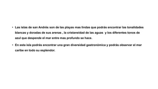 • Las islas de san Andrés son de las playas mas lindas que podrás encontrar las tonalidades
blancas y doradas de sus arenas , la cristaneidad de las aguas y los diferentes tonos de
azul que despende el mar entre mas profundo se hace.
• En esta isla podrás encontrar una gran diversidad gastronómica y podrás observar el mar
caribe en todo su esplendor.
 