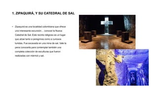 1. ZIPAQUIRÁ, Y SU CATEDRAL DE SAL
• Zipaquirá es una localidad colombiana que ofrece
una interesante excursión… conocer la Nueva
Catedral de Sal. Este recinto religioso es un lugar
que atrae tanto a peregrinos como a curiosos
turistas. Fue excavada en una mina de sal. Vale la
pena conocerla para contemplar también una
completa colección de esculturas que fueron
realizadas con mármol y sal.
 