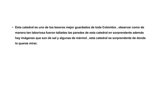 • Esta catedral es uno de los tesoros mejor guardados de toda Colombia , observar como de
manera tan laboriosa fueron talladas las paredes de esta catedral en sorprendente además
hay imágenes que son de sal y algunas de mármol , esta catedral es sorprendente de donde
lo queras mirar.
 