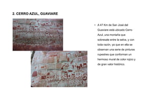 2. CERRO AZUL, GUAVIARE
• A 47 Km de San José del
Guaviare está ubicado Cerro
Azul, una montaña que
sobresale entre la selva, y con
toda razón, ya que en ella se
observan una serie de pinturas
rupestres que conforman un
hermoso mural de color rojizo y
de gran valor histórico.
 