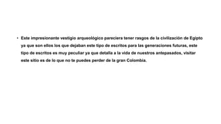 • Este impresionante vestigio arqueológico pareciera tener rasgos de la civilización de Egipto
ya que son ellos los que dejaban este tipo de escritos para las generaciones futuras, este
tipo de escritos es muy peculiar ya que detalla a la vida de nuestros antepasados, visitar
este sitio es de lo que no te puedes perder de la gran Colombia.
 