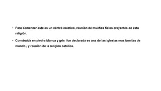 • Para comenzar este es un centro calotico, reunión de muchos fieles creyentes de esta
religión.
• Construida en piedra blanca y gris fue declarada es una de las iglesias mas bonitas de
mundo , y reunión de la religión católica.
 