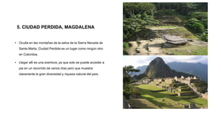 5. CIUDAD PERDIDA, MAGDALENA
• Oculta en las montañas de la selva de la Sierra Nevada de
Santa Marta, Ciudad Perdida es un lugar como ningún otro
en Colombia.
• Llegar allí es una aventura, ya que solo se puede acceder a
pie en un recorrido de varios días pero que muestra
claramente la gran diversidad y riqueza natural del país.
 