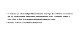 • Se presume que esta ciudad perdida es una de las mas viejas del continente americano así
que hay varias hipótesis , cada una tan improbable como la otra , para poder acceder a
estas ruinas se debe llevar a cabo una larga calicata de días y días.
• Vivir esta ciudad es vivir la historia de Colombia.
 