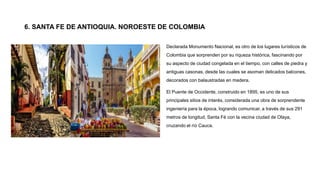 Declarada Monumento Nacional, es otro de los lugares turísticos de
Colombia que sorprenden por su riqueza histórica, fascinando por
su aspecto de ciudad congelada en el tiempo, con calles de piedra y
antiguas casonas, desde las cuales se asoman delicados balcones,
decorados con balaustradas en madera.
El Puente de Occidente, construido en 1895, es uno de sus
principales sitios de interés, considerada una obra de sorprendente
ingeniería para la época, logrando comunicar, a través de sus 291
metros de longitud, Santa Fé con la vecina ciudad de Olaya,
cruzando el río Cauca.
6. SANTA FE DE ANTIOQUIA. NOROESTE DE COLOMBIA
 