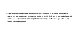 • Esta ciudad pareciera tener la impresión de esta congelado en el tiempo debido a que
cuenta con una arquitectura antigua muy bonita se podría decir que es una ciudad colonial,
cuenta con sorprendentes calles empedradas, visitar esta ciudad tiene que estar en tus
planes si visitas Colombia.
 