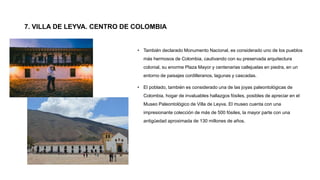 7. VILLA DE LEYVA. CENTRO DE COLOMBIA
• También declarado Monumento Nacional, es considerado uno de los pueblos
más hermosos de Colombia, cautivando con su preservada arquitectura
colonial, su enorme Plaza Mayor y centenarias callejuelas en piedra, en un
entorno de paisajes cordilleranos, lagunas y cascadas.
• El poblado, también es considerado una de las joyas paleontológicas de
Colombia, hogar de invaluables hallazgos fósiles, posibles de apreciar en el
Museo Paleontológico de Villa de Leyva. El museo cuenta con una
impresionante colección de más de 500 fósiles, la mayor parte con una
antigüedad aproximada de 130 millones de años.
 