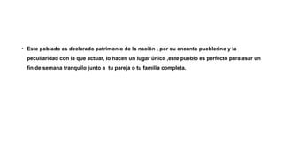 • Este poblado es declarado patrimonio de la nación , por su encanto pueblerino y la
peculiaridad con la que actuar, lo hacen un lugar único ,este pueblo es perfecto para asar un
fin de semana tranquilo junto a tu pareja o tu familia completa.
 