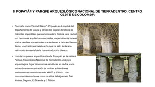 8. POPAYÁN Y PARQUE ARQUEOLÓGICO NACIONAL DE TIERRADENTRO. CENTRO
OESTE DE COLOMBIA
• Conocida como “Ciudad Blanca”, Popayán es la capital del
departamento del Cauca y otro de los lugares turísticos de
Colombia imperdibles para amantes de la historia, una ciudad
con hermosas arquitecturas coloniales, especialmente famosa
por los desfiles procesionales que se llevan a cabo en Semana
Santa, una tradicional celebración que ha sido declarada
patrimonio inmaterial de la humanidad por la Unesco.
• Uno de los paseos imperdibles desde Popayán, es la visita al
Parque Arqueológico Nacional de Tierradentro, una joya
arqueológica, hogar de enormes esculturas en piedra y una
extraordinaria concentración de tumbas subterráneas
prehispánicas construidas entre el 600 y 900 d.c., con
monumentales enclaves como los altos del Aguacate, San
Andrés, Segovia, El Duende y El Tablón.
 