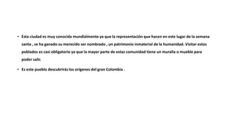 • Esta ciudad es muy conocida mundialmente ya que la representación que hacen en este lugar de la semana
santa , se ha ganado su merecido ser nombrado , un patrimonio inmaterial de la humanidad. Visitar estos
poblados es casi obligatorio ya que la mayor parte de estas comunidad tiene un muralla o mueble para
poder salir.
• Es este pueblo descubrirás los orígenes del gran Colombia .
 