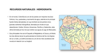 RECURSOS NATURALES : HIDROGRAFÍA
• En el mundo, Colombia es uno de los países con mayores recursos
hídricos, ríos, quebradas y nacimiento de agua, además es la principal
fuente hídrica del planeta, en cuyo territorio se encuentran cinco
grandes vertientes hidrográficas, llamadas por el sitio en que
desembocan: Caribe, Orinoco, Amazonas, Pacífico y Catatumbo, ésta
última formada por los ríos que vierten sus aguas al Lago de Maracaibo.
• Sus principales ríos son el Caquetá, el Magdalena, el Cauca y el Atrato;
los tres últimos tienen la particularidad en América del Sur de dirigirse
de sur a norte, y el último de éstos es uno de los más caudalosos del
mundo en relación con su longitud.
 