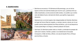 9. BARICHARA
• Barichara se encuentra a 110 kilómetros de Bucaramanga, y es uno de los
lugares turísticos de Colombia ideales para recorrer a pie, y perderse entre sus
calles empedradas y construcciones de estilo andaluz. Un pueblito cuyo nombre
viene del dialecto Guane, derivado del chibcha, que significa «lugar para el
descanso».
• Además de ser uno de los lugares más instagrameables de Colombia, Barichara
es hogar del Camino Real de Lengerke, un sendero natural y cultural, por el cual
puedes caminar desde la glorieta de la Plaza de Bolívar, y por el cual después de
2 horas podrás llegar a la antigua y artesana población de Guane.
• Qué hacer | En Barichara puedes visitar su mirador y contemplar los paisajes del
cañón del río Suárez. También, puedes ir a la Catedral de la Inmaculada
Concepción, al Taller de Artes y Oficios, a la casa de Aquileo Parra, al Parque
para las Artes y a Guane.
 