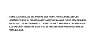 • COMO EL SIGNIFICADO DEL NOMBRE DICE TIERRA PARA EL DESCANSO , ES
JUSTAMENTE ESO UN PEQUEÑO ASENTAMIENTO ES LA QUE FUNDO ESTA PEQUEÑA
LOCALIDAD , ES MUY TRANQUILO , LA GENTE ES MUY AMIGABLE Y LAS VIVIENDAS Y
LAS CASA SON HERMOSAS ,ESTE SITIO ES PERFETO PARA PASAR UNOS DÍAS DE
TRANQUILIDAD.
 