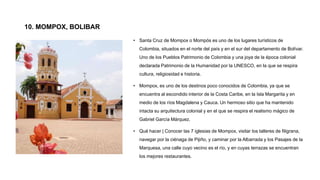 10. MOMPOX, BOLIBAR
• Santa Cruz de Mompox o Mompós es uno de los lugares turísticos de
Colombia, situados en el norte del país y en el sur del departamento de Bolívar.
Uno de los Pueblos Patrimonio de Colombia y una joya de la época colonial
declarada Patrimonio de la Humanidad por la UNESCO, en la que se respira
cultura, religiosidad e historia.
• Mompox, es uno de los destinos poco conocidos de Colombia, ya que se
encuentra al escondido interior de la Costa Caribe, en la Isla Margarita y en
medio de los ríos Magdalena y Cauca. Un hermoso sitio que ha mantenido
intacta su arquitectura colonial y en el que se respira el realismo mágico de
Gabriel García Márquez.
• Qué hacer | Conocer las 7 iglesias de Mompox, visitar los talleres de filigrana,
navegar por la ciénaga de Pijiño, y caminar por la Albarrada y los Pasajes de la
Marquesa, una calle cuyo vecino es el río, y en cuyas terrazas se encuentran
los mejores restaurantes.
 