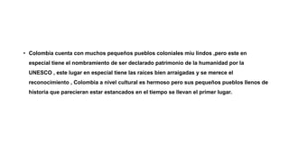 • Colombia cuenta con muchos pequeños pueblos coloniales miu lindos ,pero este en
especial tiene el nombramiento de ser declarado patrimonio de la humanidad por la
UNESCO , este lugar en especial tiene las raíces bien arraigadas y se merece el
reconocimiento , Colombia a nivel cultural es hermoso pero sus pequeños pueblos llenos de
historia que parecieran estar estancados en el tiempo se llevan el primer lugar.
 