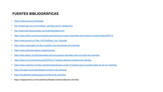 FUENTES BIBLIOGRÁFICAS
• https://www.ecured.cu/Colombia
• http://www2.igac.gov.co/ninos/faqs_user/faqs.jsp?id_categoria=2
• http://www.colombianparadise.com/colombia/datos.html
• https://www.dinero.com/economia/articulo/colombia-el-mayor-exportador-de-musica-en-america-latina/262115
• https://www.ecured.cu/Traje_t%C3%ADpico_de_Colombia
• https://www.vuelaviajes.com/las-ciudades-mas-importantes-de-colombia/
• https://www.colombiamagica.co/gastronomia/
• https://blog.redbus.co/naturaleza/descubre-los-parques-naturales-mas-conocidos-de-colombia/
• https://www.vix.com/es/imj/mundo/5276/los-5-mejores-destinos-turisticos-de-colombia
• https://www.colombia.co/visita-colombia/experiencias-unicas/12-lugares-que-no-puedes-dejar-de-ver-en-colombia/
• https://enviajes.cl/colombia/lugares-turisticos-de-colombia/
• https://travelgrafia.co/blog/lugares-turisticos-de-colombia/.
• https://viajeaamerica.com/sudamerica/fiestas-tradicionales-de-colombia
 