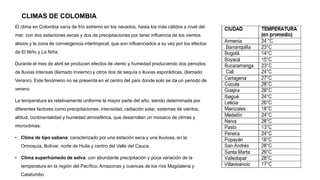 CLIMAS DE COLOMBIA
El clima en Colombia varía de frío extremo en los nevados, hasta los más cálidos a nivel del
mar; con dos estaciones secas y dos de precipitaciones por tener influencia de los vientos
alisios y la zona de convergencia intertropical, que son influenciados a su vez por los efectos
de El Niño y La Niña.
Durante el mes de abril se producen efectos de viento y humedad produciendo dos periodos
de lluvias intensas (llamado Invierno) y otros dos de sequía o lluvias esporádicas, (llamado
Verano). Este fenómeno no se presenta en el centro del país donde solo se da un periodo de
verano.
La temperatura es relativamente uniforme la mayor parte del año, siendo determinada por
diferentes factores como precipitaciones, intensidad, radiación solar, sistemas de vientos,
altitud, continentalidad y humedad atmosférica, que desarrollan un mosaico de climas y
microclimas:
• Clima de tipo sabana: caracterizado por una estación seca y una lluviosa, en la
Orinoquía, Bolívar, norte de Huila y centro del Valle del Cauca.
• Clima superhúmedo de selva: con abundante precipitación y poca variación de la
temperatura en la región del Pacífico. Amazonas y cuencas de los ríos Magdalena y
Catatumbo
 