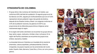 ETNOGRAFÍA DE COLOMBIA
• El grupo étnico más numeroso de Colombia es el mestizo, que
conforma el 58% del total de la población. El segundo grupo es el de
los blancos con 20%, seguido por el afrocolombiano que con el 10,6%
representa la tercera población negra más grande de América,
después de los Estados Unidos y Brasil. Los indígenas conforman el
3,4% de la población nacional y los gitanos el 0,001%.Las
proporciones de los diferentes grupos étnicos indígenas varían
notoriamente según la región.
• En la región del Caribe colombiano se encuentran los grupos étnicos
kogi, sanha, wayúu, kankuama, chimilas e ikas o arhuacos. En la
región del Pacífico colombiano se encuentran los grupos kuna,
embera, waunama y kwaiker.
• La diversidad étnica en Colombia es el resultado de la mezcla de
amerindios, colonos españoles y afrodescendientes. Entre los
inmigrantes, los grupos mayores son los provenientes del mundo
árabe, España, Italia, Alemania, Costa Rica y China, así como judíos y
gitanos.
 