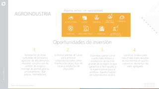 AGROINDUSTRIA
Fuente: FAO, Ministerio de Agricultura.
Algunos nichos con oportunidad:
Oportunidades de inversión
ACUICULTURA CACAO CEREALES
FRUTAS Y
VERDURAS
CÁRNICO
ALIMENTOS
PROCESADOS
CAUCHO BIOCOMESTIBLES FORESTAL
1.
Ampliación de áreas
cultivadas de productos
agrícolas de alta demanda
mundial, construcción de
centros de acopio y
montaje de plantas para su
procesamiento (IQF,
pulpas, mermeladas).
2.
Construir plantas de cacao
para procesar
subproductos tales como
manteca de cacao, licor de
cacao y productos de
chocolate.
3.
Colombia cuenta con el
cuarto hato lechero y
producción láctea más
grande de la región, lo que
garantiza el fácil acceso a
la materia prima para la
posterior transformación
de subproductos lácteos.
4.
Construir instalaciones
industriales especializadas
en transformar el caucho
natural en elementos de
valor agregado.
 