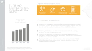 TURISMO
Colombia, destino
sostenible de alta
calidad. NATURALEZA Y
AVENTURA
BIENESTAR INFRAESTRUCTUR
A PARA EVENTOS
HOTELES
ESPECIALIZADOS
Oportunidades de Inversión en:
2013 2014 2015 2016 2017
3,7
4,2
4,4
5,1
Turismo entrante*
2013 – 2017
(millones de personas)
*Turismo de entrada incluye: residentes colombianos en el exterior, extranjeros
no residentes en Colombia, cruces especiales de frontera, y los visitantes de cruceros.
Fuente: Migración Colombia y MinCIT. Cálculos ProColombia.
Proyectos que aumenten la disponibilidad de habitaciones y hoteles en ciudades
secundarias. La nueva reforma tributaria, agregó el beneficio de 9% de renta para
la construcción de hoteles en ciudades de menos de 200.000 habitantes.
Hoteles especializados en un nicho de mercado: avistamiento de aves, lujo,
temáticos, bienestar, solo adultos, aventura.
Proyectos que desarrollen la infraestructura adecuada y que aprovechen la
naturaleza y el potencial de bienestar de Colombia, reflejadas en la biodiversidad y
la calidad de sus servicios de salud.
Bogotá y Medellín fueron declaradas como ciudades creativas por la UNESCO
debido a la riqueza de su escena musical. Hay oportunidad en proyectos de
infraestructura para conciertos.
6,5
Algunos nichos con oportunidad:
1.
2.
3.
4.
 