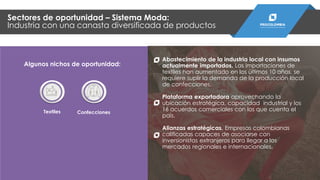 Abastecimiento de la industria local con insumos
actualmente importados. Las importaciones de
textiles han aumentado en los últimos 10 años, se
requiere suplir la demanda de la producción local
de confecciones.
Plataforma exportadora aprovechando la
ubicación estratégica, capacidad industrial y los
16 acuerdos comerciales con los que cuenta el
país.
Alianzas estratégicas. Empresas colombianas
calificadas capaces de asociarse con
inversionistas extranjeros para llegar a los
mercados regionales e internacionales.
Sectores de oportunidad – Sistema Moda:
Industria con una canasta diversificada de productos
Textiles Confecciones
Algunos nichos de oportunidad:
 