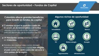 Sectores de oportunidad – Fondos de Capital
Colombia ofrece grandes beneficios
para invertir en fondos de capital
Colombia ocupó la posición cuatro de
inversión en América Latina y el Caribe
debido a sus condiciones favorables
para el desarrollo de la industria del PET.
19 Principales socios internacionales
en Colombia.
Fondos de capital tales como Advent
International y Victoria capital han elegido
el país como un centro para dar servicio a
otros países de la región.
Algunos nichos de oportunidad
Salud
TIC Biotecnología
Agroindustria
Inmobiliario
Infraestructura
Banca
Energía
PROCOLOMBIA.CO
 