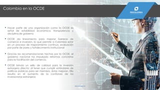 Colombia en la OCDE
PROCOLOMBIA.CO
• Hacer parte de una organización como la OCDE es
señal de estabilidad económica, transparencia y
disciplina de gobierno
• OCDE da lineamiento para mejorar barreras de
comercio e inversión, lo que permite a Colombia estar
en un proceso de mejoramiento continuo, evaluación
por parte de pares y fortalecimiento institucional
• Gracias las recomendaciones hechas por la OCDE, el
gobierno nacional ha impulsado reformas concretas
para la facilitación del comercio.
• OCDE brinda un sello de calidad para la inversión
extranjera directa: al tener que cumplir estándares de
políticas públicas para ser miembro, éstas mejoran. Ello
resulta en el aumento de la confianza de los
inversionistas extranjeros
 