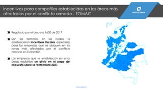 Incentivos para compañías establecidas en las áreas más
afectadas por el conflicto armado - ZOMAC
PROCOLOMBIA.CO
Regulado por el decreto 1650 de 2017
Son los territorios en los cuales se
establecieron incentivos fiscales especiales
para las empresas que se ubiquen en las
zonas más afectadas por el conflicto
armado en Colombia.
Las empresas que se establezcan en estas
áreas recibirían un alivio en el pago del
impuesto sobre la renta hasta 2027.
 