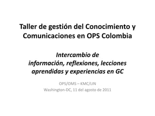 Taller de gestión del Conocimiento y Comunicaciones en OPS ColombiaIntercambio de información, reflexiones, lecciones aprendidas y experiencias en GC OPS/OMS – KMC/LIN Washington-DC, 11 del agosto de 2011 