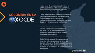 COLOMBIA EN LA
Hacer parte de una organización como la
OCDE es señal de estabilidad económica,
transparencia y disciplina de gobierno
OCDE da lineamiento para mejorar barreras
de comercio e inversión, lo que permite a
Colombia estar en un proceso de
mejoramiento continuo, evaluación por parte
de pares y fortalecimiento institucional
Gracias las recomendaciones hechas
por la OCDE, el gobierno nacional ha
impulsado reformas concretas para la
facilitación del comercio.
OCDE brinda un sello de calidad para la
inversión extranjera directa: al tener que
cumplir estándares de políticas públicas para
ser miembro, éstas mejoran. Ello resulta en el
aumento de la confianza de los inversionistas
extranjeros
 
