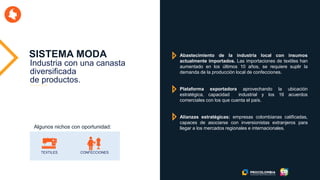 SISTEMA MODA
TEXTILES CONFECCIONES
Abastecimiento de la industria local con insumos
actualmente importados. Las importaciones de textiles han
aumentado en los últimos 10 años, se requiere suplir la
demanda de la producción local de confecciones.
Plataforma exportadora aprovechando la ubicación
estratégica, capacidad industrial y los 16 acuerdos
comerciales con los que cuenta el país.
Alianzas estratégicas: empresas colombianas calificadas,
capaces de asociarse con inversionistas extranjeros para
llegar a los mercados regionales e internacionales.Algunos nichos con oportunidad:
Industria con una canasta
diversificada
de productos.
 