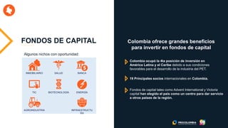 FONDOS DE CAPITAL
INMOBILIARIO SALUD BANCA
TIC BIOTECNOLOGÍA ENERGÍA
AGROINDUSTRIA INFRAESTRUCTU
RA
Colombia ofrece grandes beneficios
para invertir en fondos de capital
Colombia ocupó la 4ta posición de inversión en
América Latina y el Caribe debido a sus condiciones
favorables para el desarrollo de la industria del PET.
19 Principales socios internacionales en Colombia.
Fondos de capital tales como Advent International y Victoria
capital han elegido el país como un centro para dar servicio
a otros países de la región.
Algunos nichos con oportunidad:
 