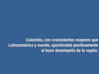 0 1 2 3 4 5 6 7 8 9
China
India
Nigeria
Vietnam
Indonesia
Colombia
Egipto
Turquía
Brasil
Rusia
Corea del sur
México
Sur África
Estados Unidos
Canadá
Japón
Reino Unido
Alemania
Francia
Italia
Fuente: “Diamonds in the rough: Unearthing opportunity in an uncertain world” .
The Economist March 2013.
Una de las economías que más contribuirá al crecimiento
económico mundial
BRICs
Otros ME
CIVET
G7
Razones
Respeto por la propiedad privada y la
propiedad intelectual.
Auge en los recursos naturales.
Avances en seguridad nacional y en el
proceso de paz.
TLC con casi 50 países (incluyendo los
Estados Unidos).
Rápido crecimiento en Inversión extranjera
directa.
 