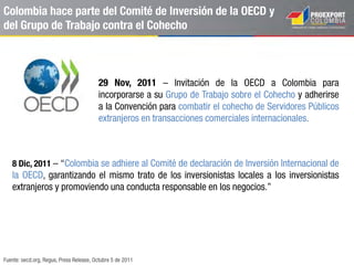 El stock de flujos de inversión de Colombia al mundo ha
crecido 10 veces desde 1994
Fuente: Banrep, 2014; World Investment Report, Overview 2013; FDI Markets, Global Greenfield Investement Trends. 2013; CEPAL 2013.
Stock de IED de Colombia en el exterior
1994 – 2013
US$ millones
3.652
39.482
Stock
1994 - 2002
Stock
1994 - 2013
% Participación por sectores
1994 – 2013
Industria,
25,1%
Petróleo y
minas, 21,4%Servicios
Financieros,
27,7%
Electricidad,
gas y agua,
12,4%
Transporte y
comunicacione
s, 6,0%
Comercio,
restaurantes y
hoteles, 4,6%
Otros, 2,8%
Estados Unidos
US$ 6.455 millones
17%
Reino Unido
US$ 5.180 millones
14%
Panamá
US$ 6.505 millones
18%
Perú
US$ 2.507 millones
7%
-606
7.652
2012 2013
 
