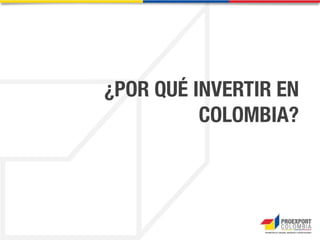 Sectores de oportunidad – Infraestructura y logística
Fuente: Agencia Nacional de Infraestructura (ANI), 2013
Concesiones Existentes
Concesiones Nuevas
Colombia tiene una de las
iniciativas públicas más
importantes del país, para el
mejoramiento y
construcción de 8.170
Kilómetros de vías,
estimada en US$ 24.4 billones.
ANI, 2013.
El Gobierno tiene como
objetivo aumentar la
capacidad portuaria en un
70% a través de la
ampliación de los puertos ya
existentes, la construcción de
puertos de servicio público y el
dragado de los canales de
acceso.
 
