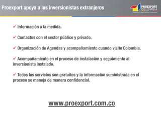 26 oficinas comerciales
presencia en 30 países
ESTADOS UNIDOS. CANADÁ. MÉXICO. GUATEMALA. COSTA RICA.
CARIBE. VENEZUELA. BRASIL. ECUADOR. CHILE. PERÚ. ARGENTINA.
ESPAÑA. ALEMANIA. PORTUGAL. REINO UNIDO. FRANCIA. TURQUÍA.
EMIRATOS ÁRABES UNIDOS. INDIA. CHINA. COREA DEL SUR. RUSIA.
JAPÓN. SINGAPUR. INDONESIA.
Proexport en el mundo
 
