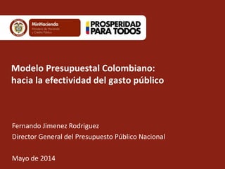 Modelo Presupuestal Colombiano:
hacia la efectividad del gasto público
Fernando Jimenez Rodriguez
Director General del Presupuesto Público Nacional
Mayo de 2014
 