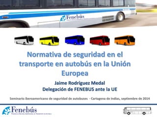 Normativa de seguridad en el
transporte en autobús en la Unión
Europea
Jaime Rodríguez Medal
Delegación de FENEBUS ante la UE
Seminario iberoamericano de seguridad de autobuses · Cartagena de Indias, septiembre de 2014
 