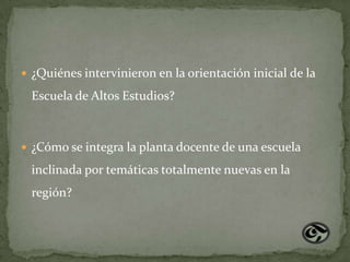  ¿Quiénes intervinieron en la orientación inicial de la

 Escuela de Altos Estudios?



 ¿Cómo se integra la planta docente de una escuela

 inclinada por temáticas totalmente nuevas en la
 región?
 